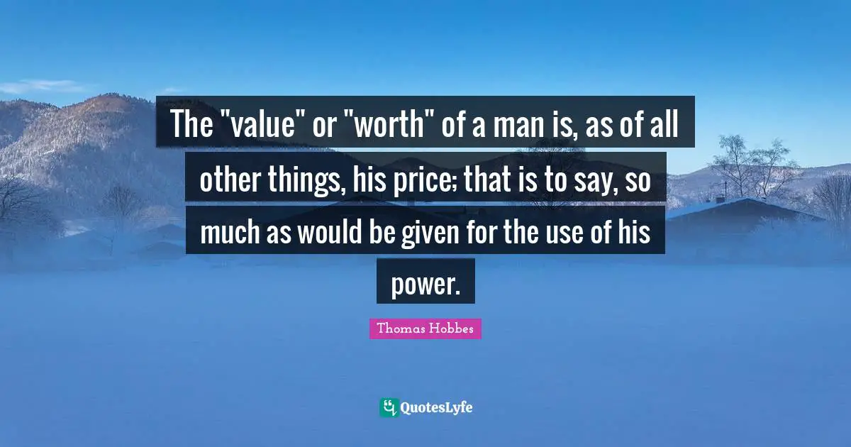 Thomas Hobbes Quotes: "The "value" or "worth" of a man is, as of all other things, his price; that is to say, so much as would be given for the use of his power."