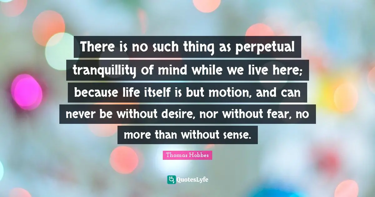 Thomas Hobbes Quotes: "There is no such thing as perpetual tranquillity of mind while we live here; because life itself is but motion, and can never be without desire, nor without fear, no more than without sense."