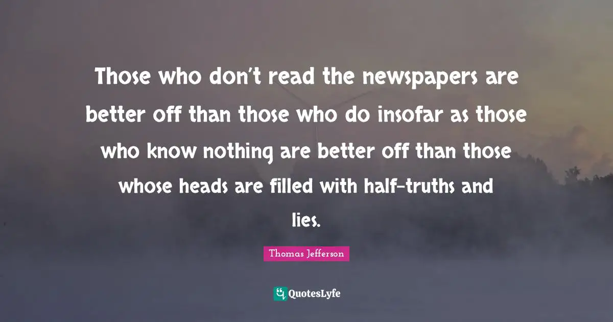 Those who don’t read the newspapers are better off than those who do insofar as those who know nothing are better off than those whose heads are filled with half-truths and lies.