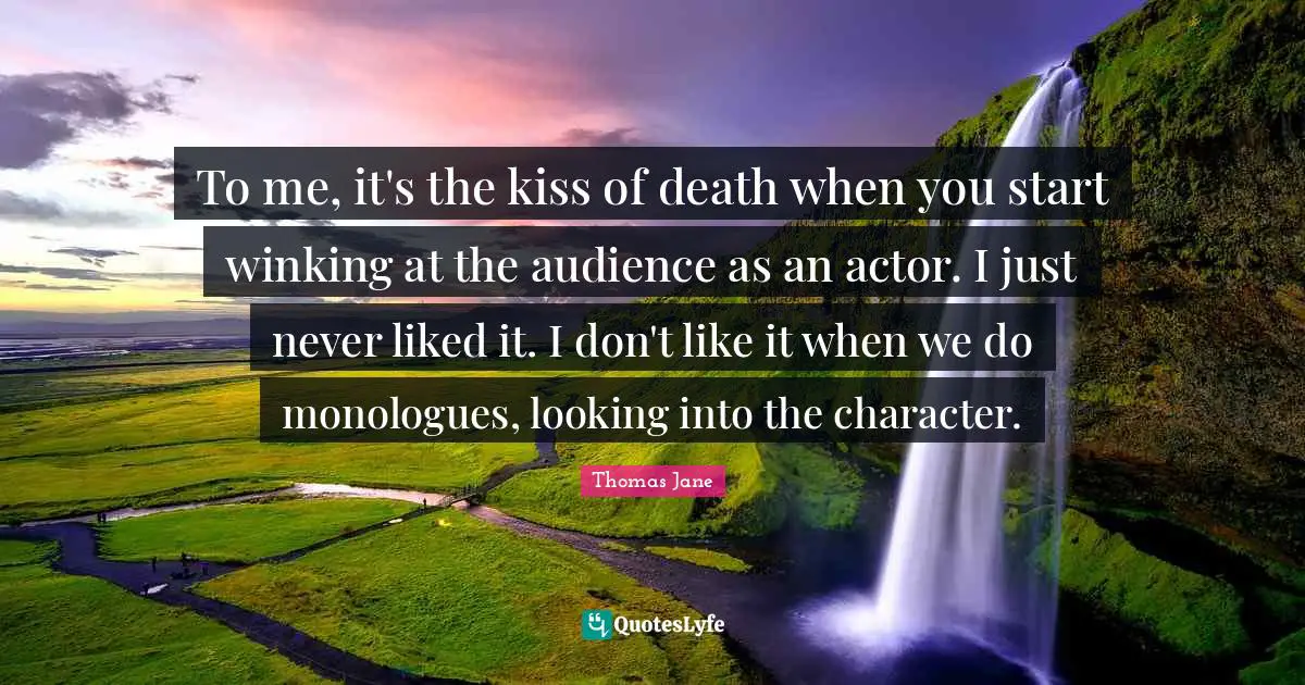 To me, it's the kiss of death when you start winking at the audience as an actor. I just never liked it. I don't like it when we do monologues, looking into the character.