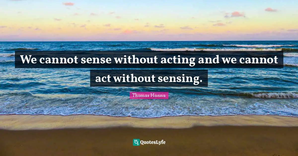 We cannot sense without acting and we cannot act without sensing.