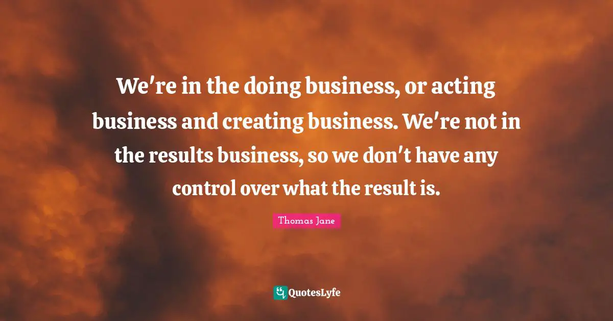 We're in the doing business, or acting business and creating business. We're not in the results business, so we don't have any control over what the result is.