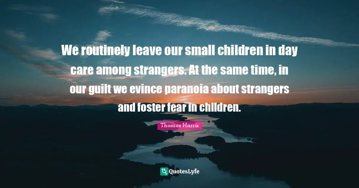 Thomas Harris Quotes: "We routinely leave our small children in day care among strangers. At the same time, in our guilt we evince paranoia about strangers and foster fear in children."