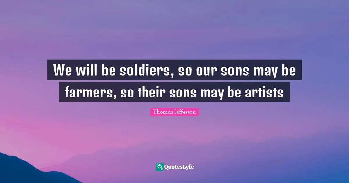 Thomas Jefferson Quotes: "We will be soldiers, so our sons may be farmers, so their sons may be artists"