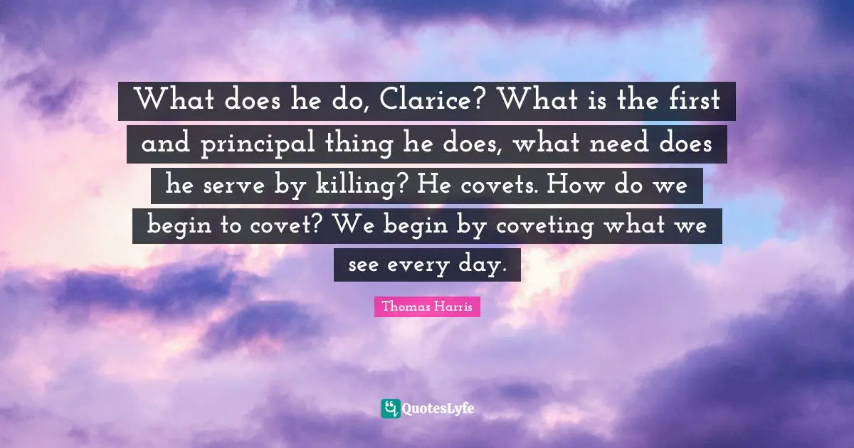 Thomas Harris Quotes: "What does he do, Clarice? What is the first and principal thing he does, what need does he serve by killing? He covets. How do we begin to covet? We begin by coveting what we see every day."