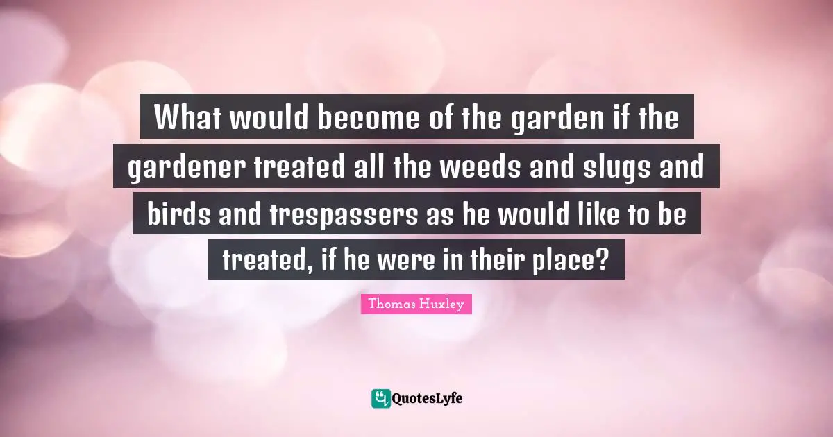 Thomas Huxley Quotes: "What would become of the garden if the gardener treated all the weeds and slugs and birds and trespassers as he would like to be treated, if he were in their place?"