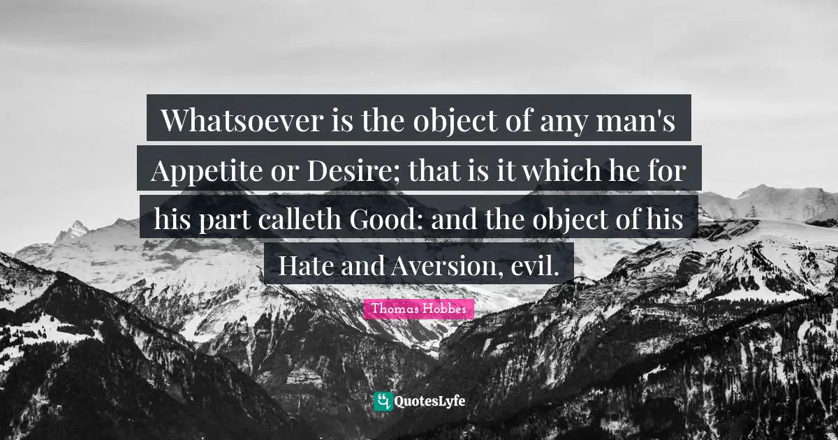 Aversion Quotes: "Whatsoever is the object of any man's Appetite or Desire; that is it which he for his part calleth Good: and the object of his Hate and Aversion, evil."