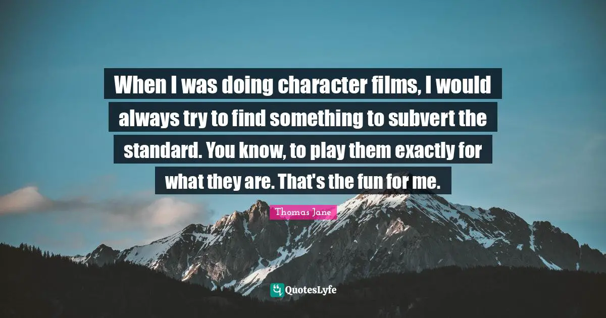 When I was doing character films, I would always try to find something to subvert the standard. You know, to play them exactly for what they are. That's the fun for me.