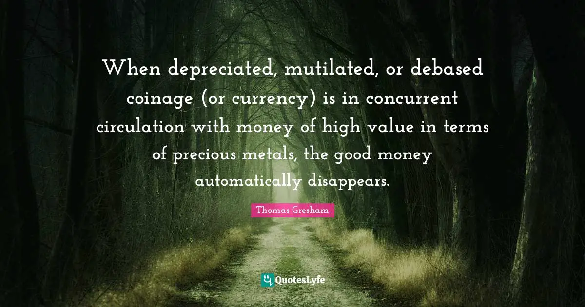 When depreciated, mutilated, or debased coinage (or currency) is in concurrent circulation with money of high value in terms of precious metals, the good money automatically disappears.