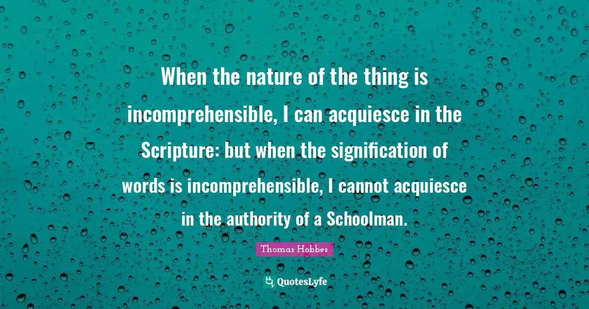 When the nature of the thing is incomprehensible, I can acquiesce in the Scripture: but when the signification of words is incomprehensible, I cannot acquiesce in the authority of a Schoolman.