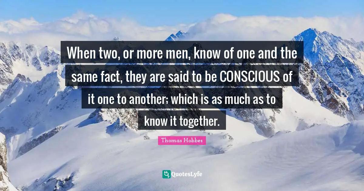 When two, or more men, know of one and the same fact, they are said to be CONSCIOUS of it one to another; which is as much as to know it together.