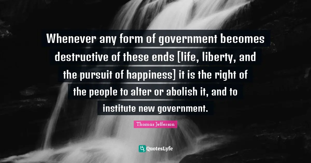 Thomas Jefferson Quotes: "Whenever any form of government becomes destructive of these ends [life, liberty, and the pursuit of happiness] it is the right of the people to alter or abolish it, and to institute new government."