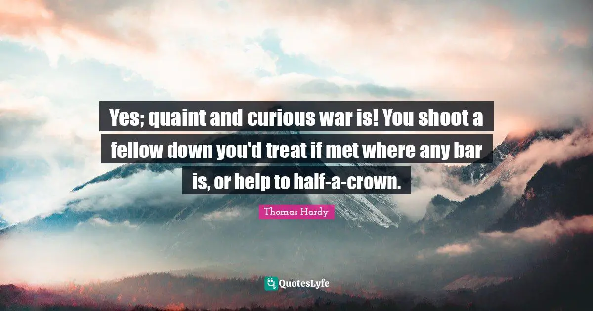 Yes; quaint and curious war is! You shoot a fellow down you'd treat if met where any bar is, or help to half-a-crown.
