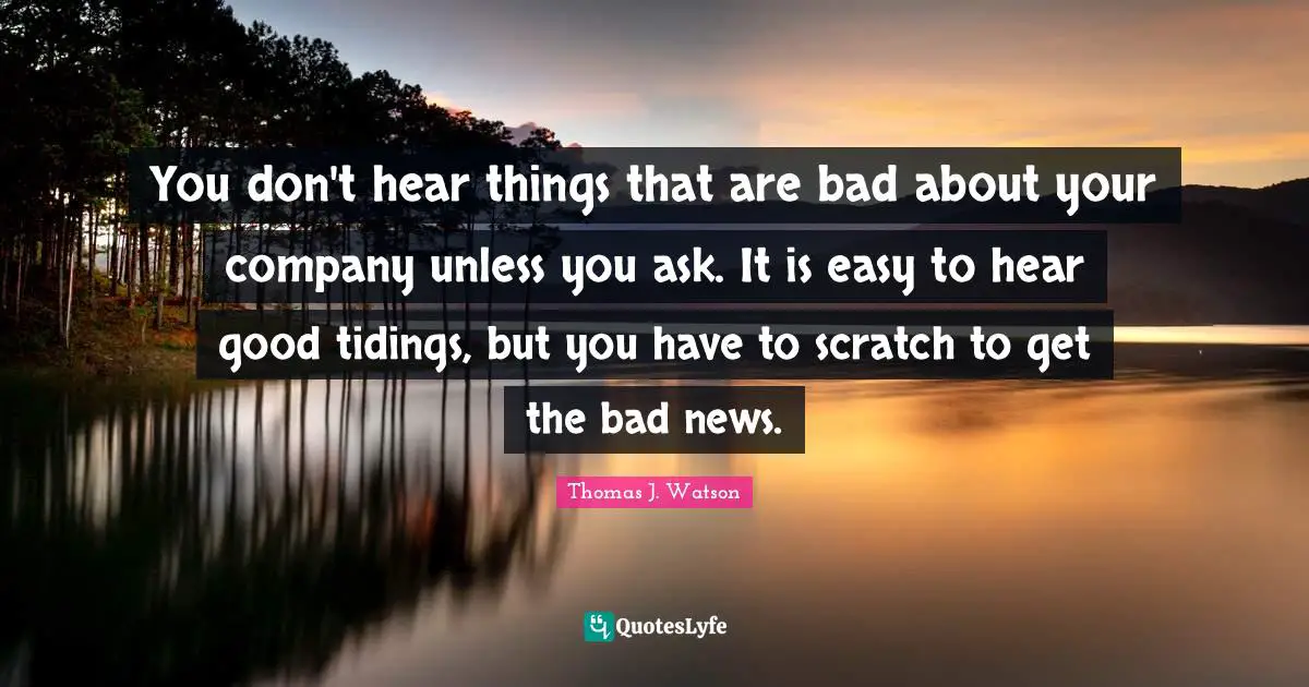 You don't hear things that are bad about your company unless you ask. It is easy to hear good tidings, but you have to scratch to get the bad news.