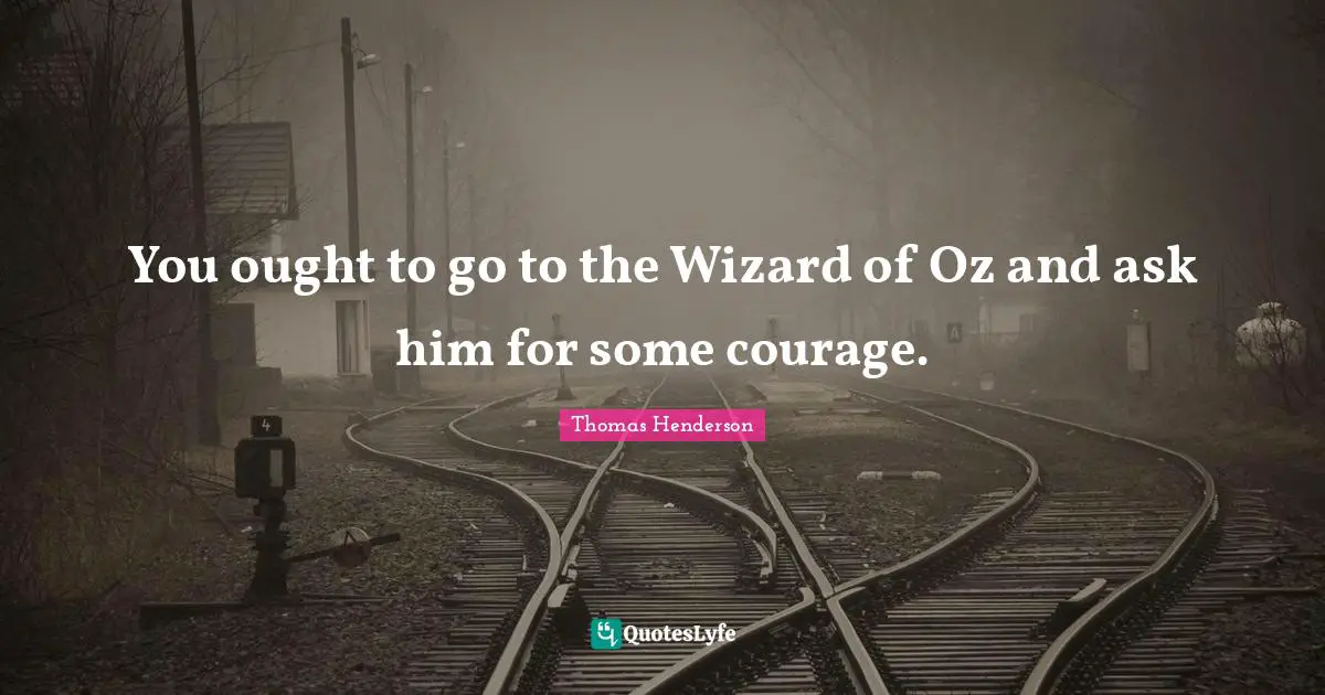 You ought to go to the Wizard of Oz and ask him for some courage.