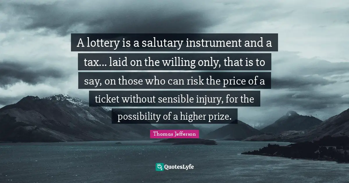 A lottery is a salutary instrument and a tax... laid on the willing only, that is to say, on those who can risk the price of a ticket without sensible injury, for the possibility of a higher prize.