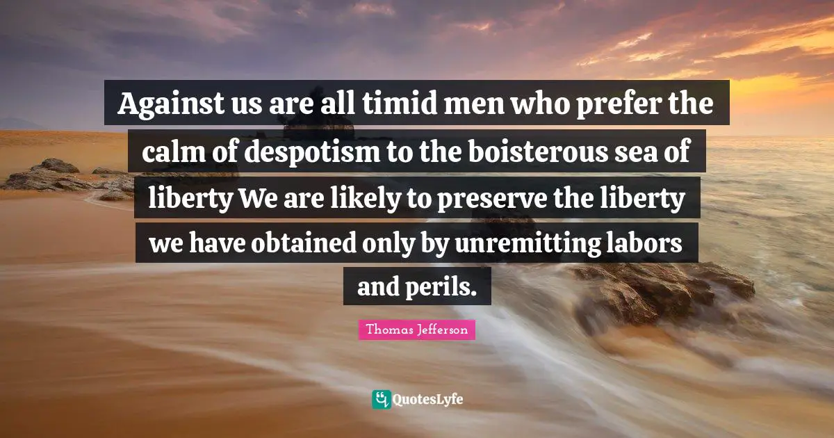 Against us are all timid men who prefer the calm of despotism to the boisterous sea of liberty We are likely to preserve the liberty we have obtained only by unremitting labors and perils.