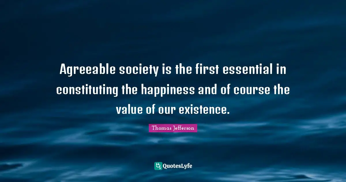 Agreeable society is the first essential in constituting the happiness and of course the value of our existence.