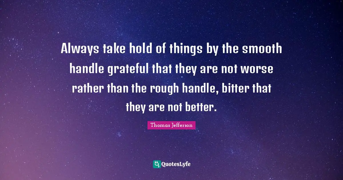 Always take hold of things by the smooth handle grateful that they are not worse rather than the rough handle, bitter that they are not better.