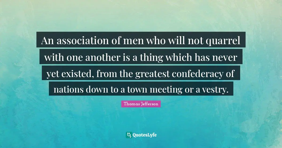 An association of men who will not quarrel with one another is a thing which has never yet existed, from the greatest confederacy of nations down to a town meeting or a vestry.
