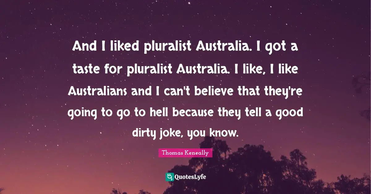 Thomas Keneally Quotes: "And I liked pluralist Australia. I got a taste for pluralist Australia. I like, I like Australians and I can't believe that they're going to go to hell because they tell a good dirty joke, you know."
