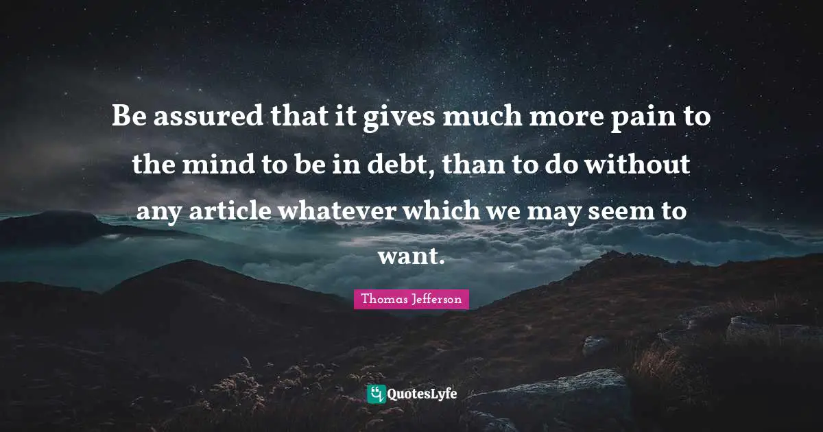 Be assured that it gives much more pain to the mind to be in debt, than to do without any article whatever which we may seem to want.