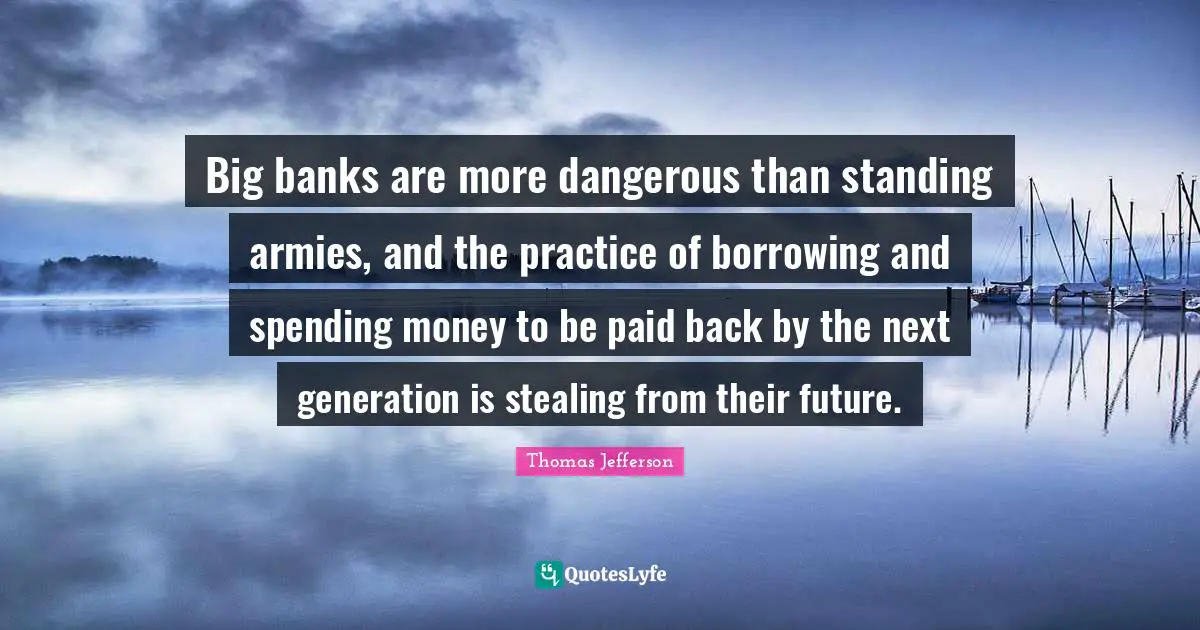Big banks are more dangerous than standing armies, and the practice of borrowing and spending money to be paid back by the next generation is stealing from their future.