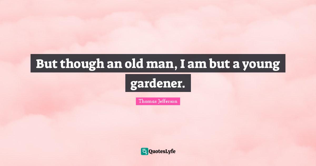 But though an old man, I am but a young gardener.
