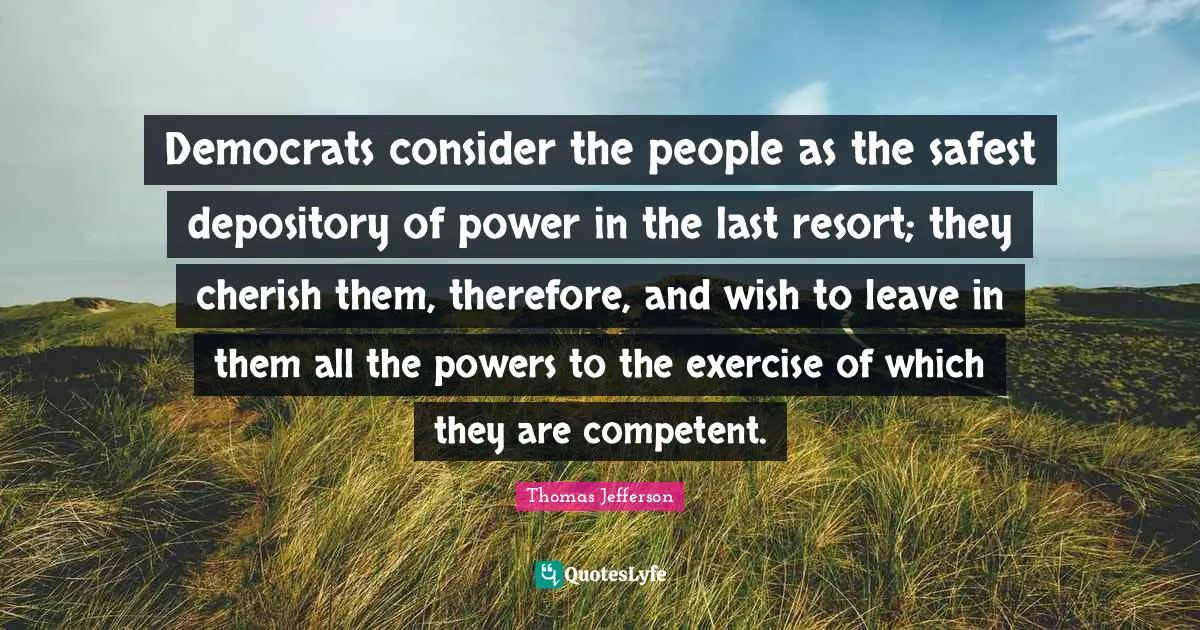 Democrats consider the people as the safest depository of power in the last resort; they cherish them, therefore, and wish to leave in them all the powers to the exercise of which they are competent.