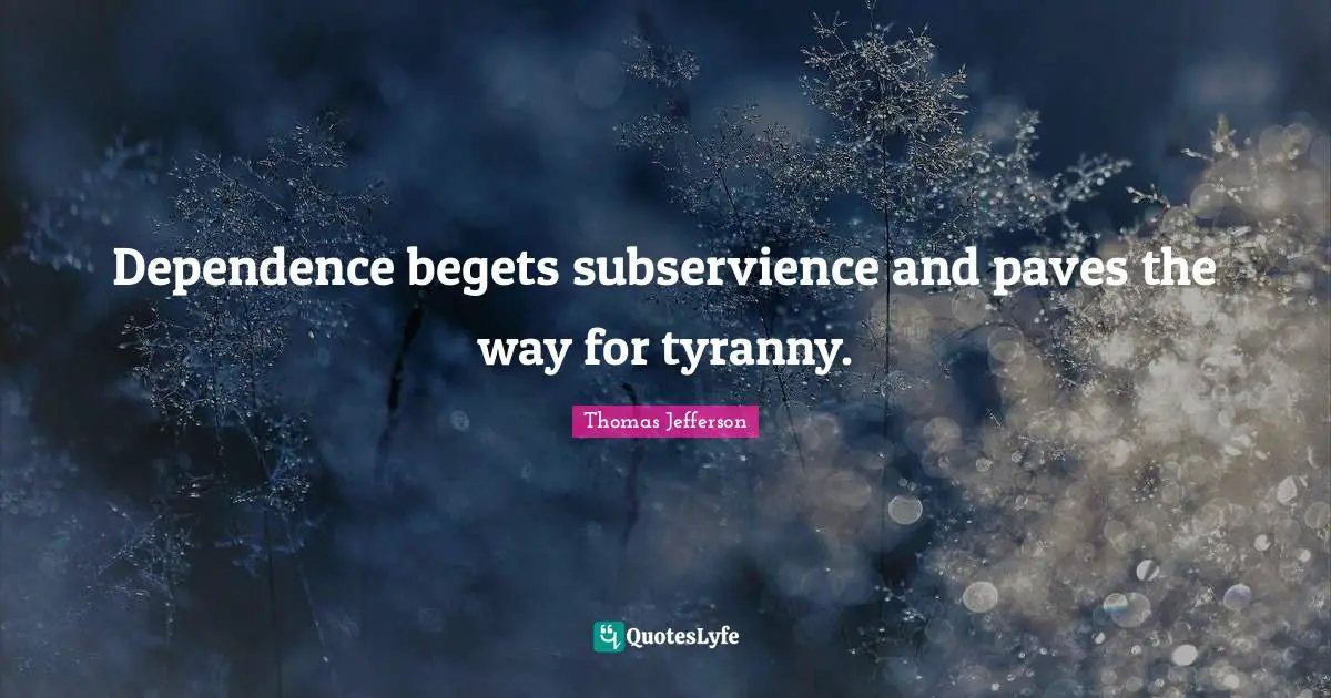 Dependence begets subservience and paves the way for tyranny.