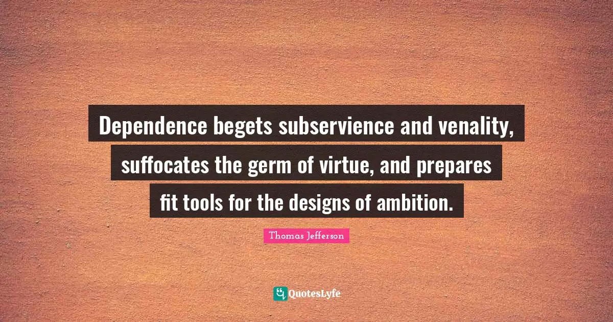 Dependence begets subservience and venality, suffocates the germ of virtue, and prepares fit tools for the designs of ambition.