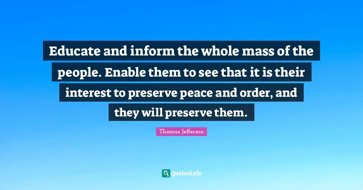 Educate and inform the whole mass of the people. Enable them to see that it is their interest to preserve peace and order, and they will preserve them.
