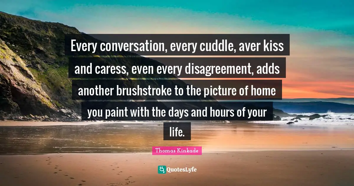 Every conversation, every cuddle, aver kiss and caress, even every disagreement, adds another brushstroke to the picture of home you paint with the days and hours of your life.