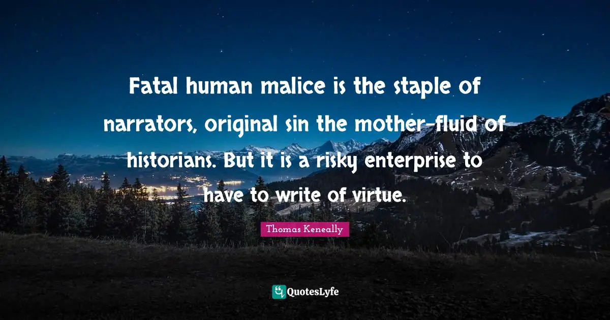 Thomas Keneally Quotes: "Fatal human malice is the staple of narrators, original sin the mother-fluid of historians. But it is a risky enterprise to have to write of virtue."