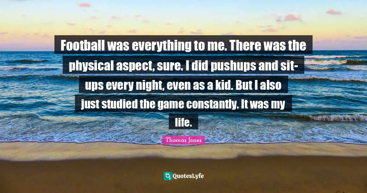 Football was everything to me. There was the physical aspect, sure. I did pushups and sit-ups every night, even as a kid. But I also just studied the game constantly. It was my life.