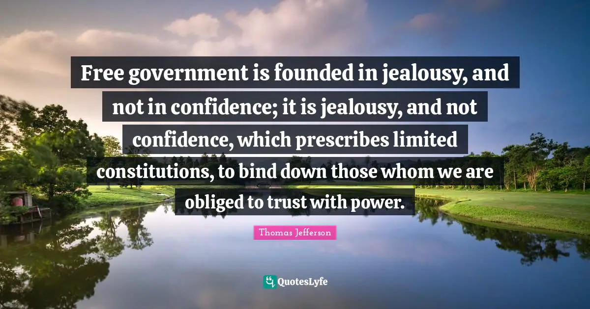 Free government is founded in jealousy, and not in confidence; it is jealousy, and not confidence, which prescribes limited constitutions, to bind down those whom we are obliged to trust with power.