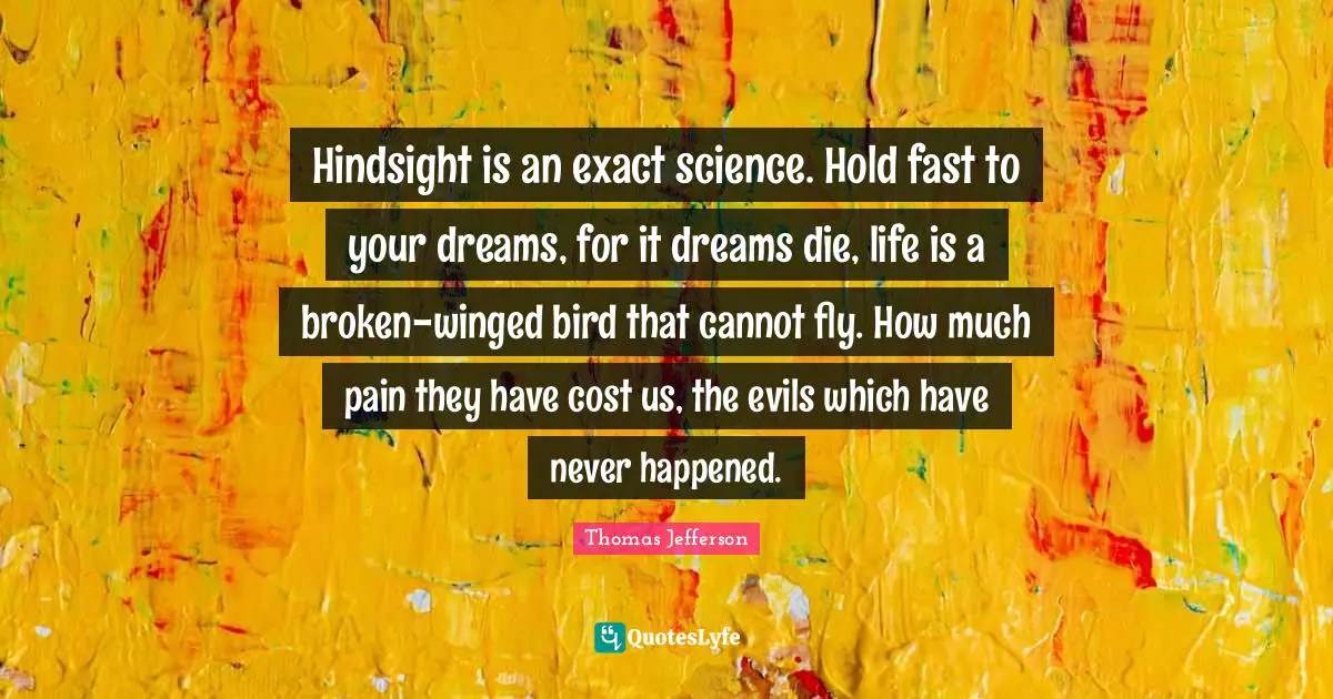Hindsight Quotes: "Hindsight is an exact science. Hold fast to your dreams, for it dreams die, life is a broken-winged bird that cannot fly. How much pain they have cost us, the evils which have never happened."
