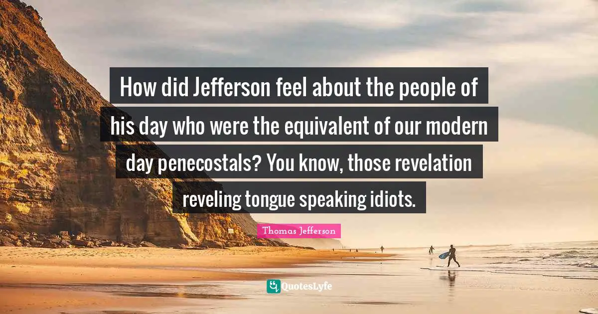 How did Jefferson feel about the people of his day who were the equivalent of our modern day penecostals? You know, those revelation reveling tongue speaking idiots.