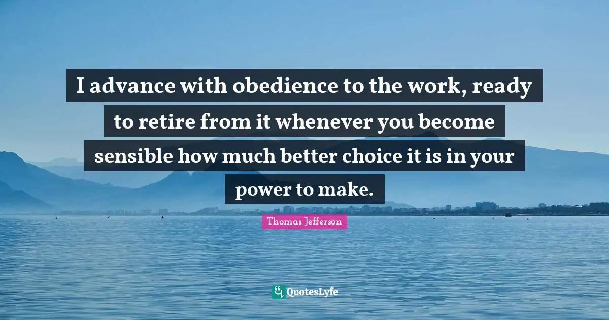 I advance with obedience to the work, ready to retire from it whenever you become sensible how much better choice it is in your power to make.