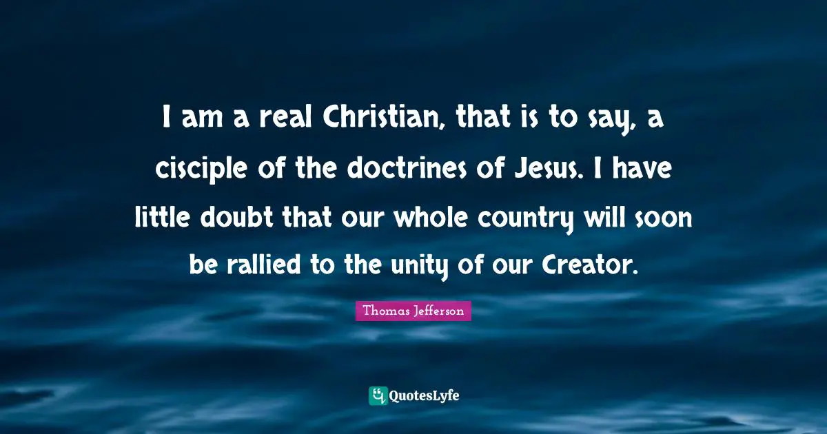 I am a real Christian, that is to say, a cisciple of the doctrines of Jesus. I have little doubt that our whole country will soon be rallied to the unity of our Creator.