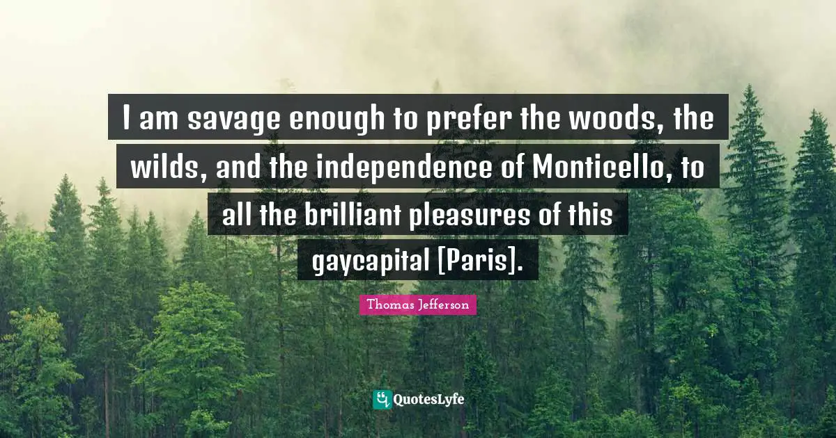 I am savage enough to prefer the woods, the wilds, and the independence of Monticello, to all the brilliant pleasures of this gaycapital [Paris].