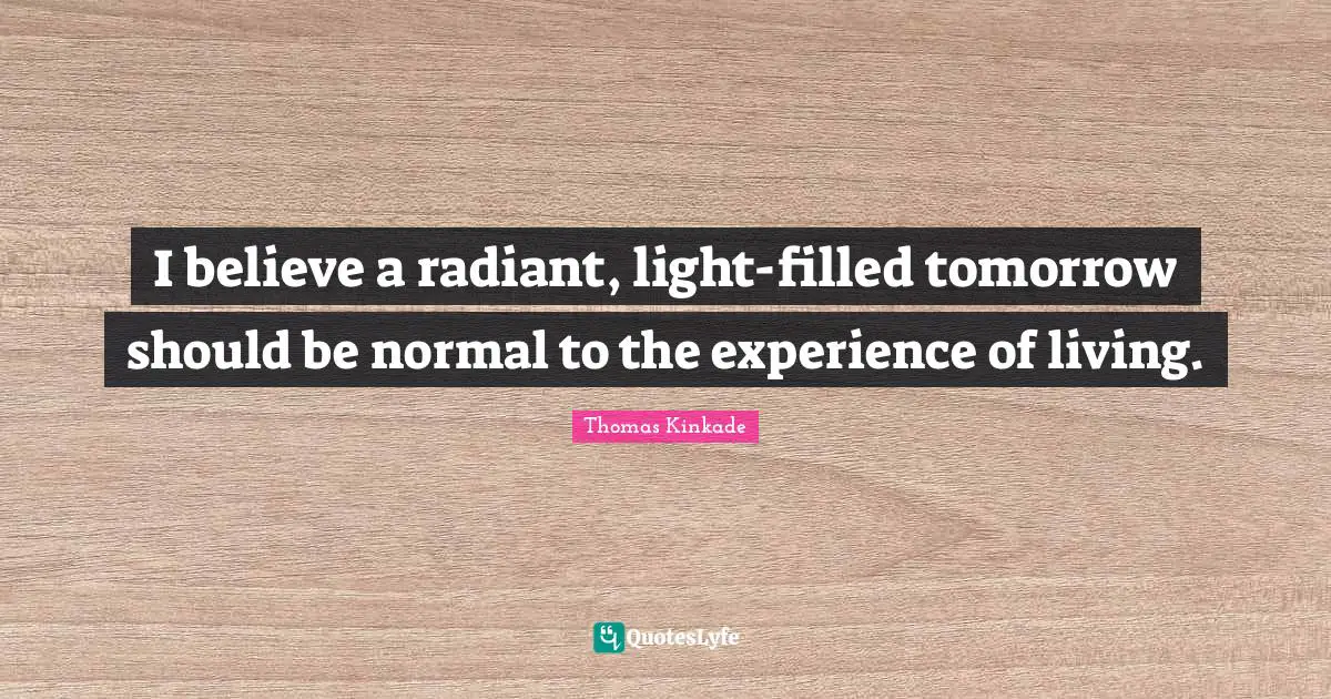 I believe a radiant, light-filled tomorrow should be normal to the experience of living.