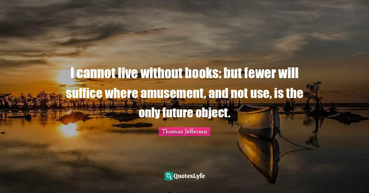 I cannot live without books: but fewer will suffice where amusement, and not use, is the only future object.