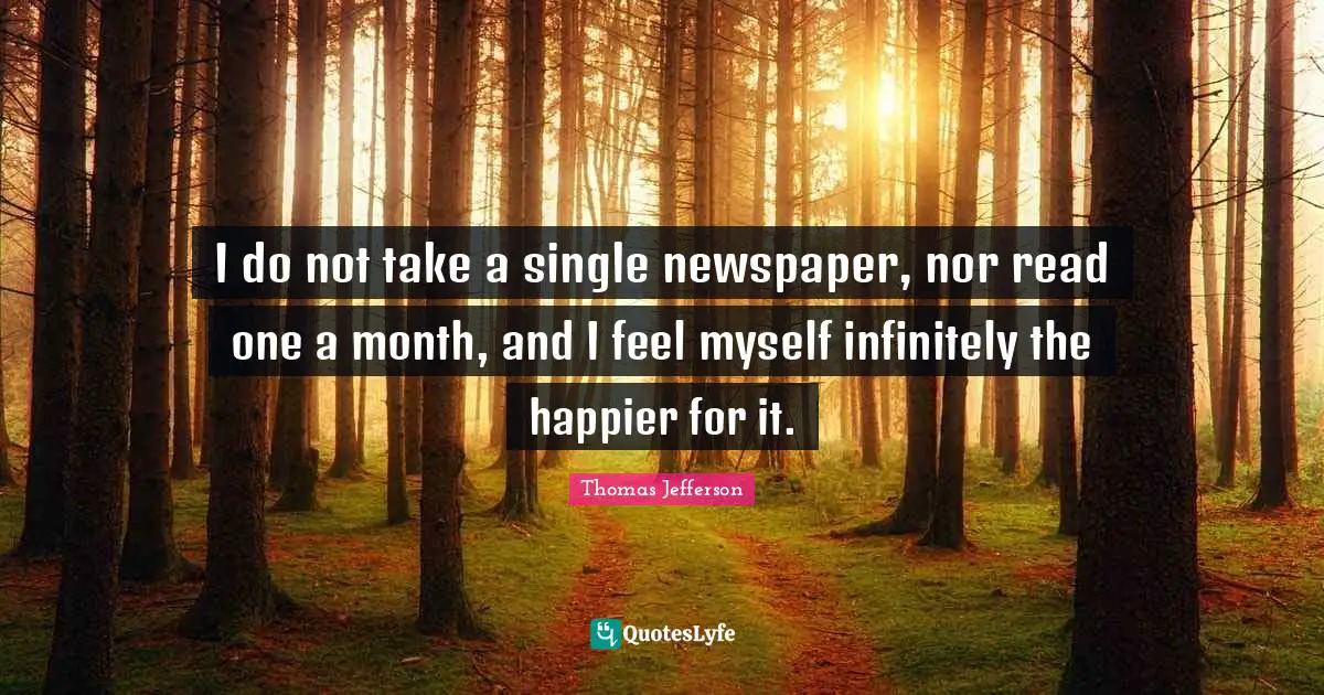 I do not take a single newspaper, nor read one a month, and I feel myself infinitely the happier for it.
