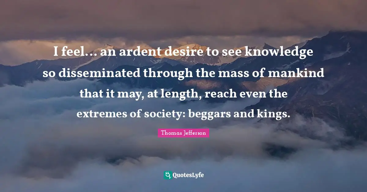 I feel... an ardent desire to see knowledge so disseminated through the mass of mankind that it may, at length, reach even the extremes of society: beggars and kings.