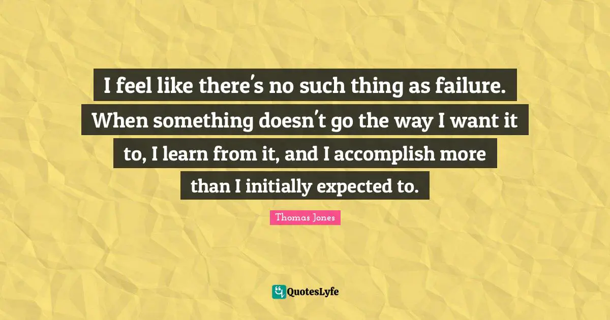 I feel like there's no such thing as failure. When something doesn't go the way I want it to, I learn from it, and I accomplish more than I initially expected to.
