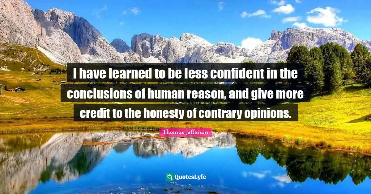 I have learned to be less confident in the conclusions of human reason, and give more credit to the honesty of contrary opinions.