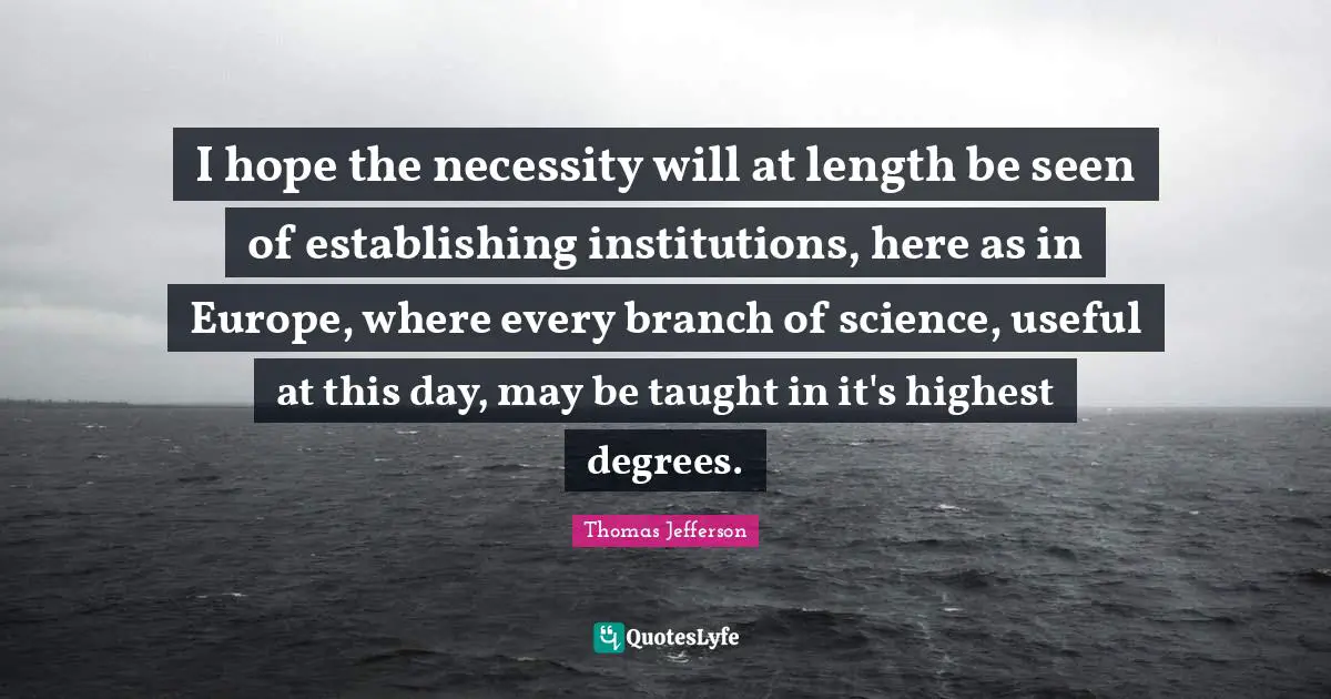I hope the necessity will at length be seen of establishing institutions, here as in Europe, where every branch of science, useful at this day, may be taught in it's highest degrees.