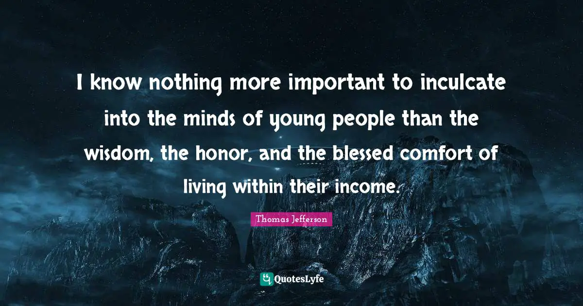 I know nothing more important to inculcate into the minds of young people than the wisdom, the honor, and the blessed comfort of living within their income.