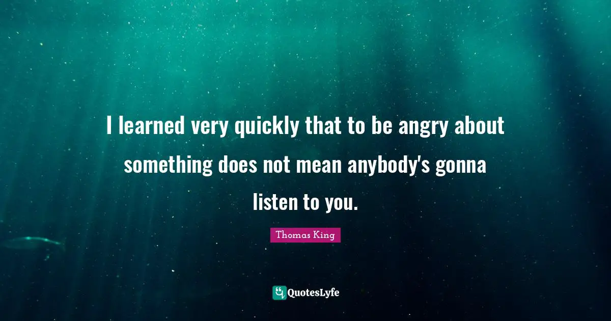 I learned very quickly that to be angry about something does not mean anybody's gonna listen to you.